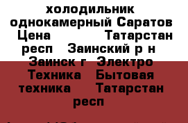 холодильник однокамерный Саратов › Цена ­ 1 500 - Татарстан респ., Заинский р-н, Заинск г. Электро-Техника » Бытовая техника   . Татарстан респ.